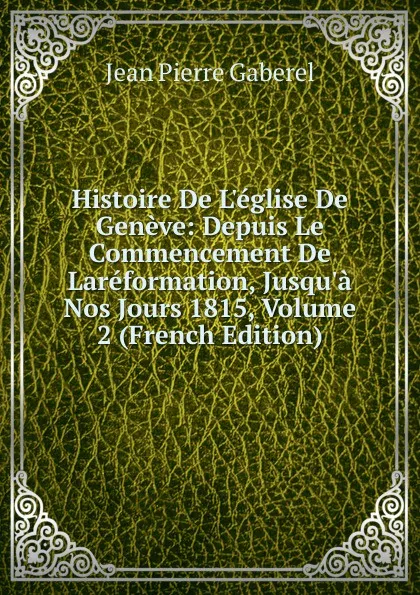 Обложка книги Histoire De L.eglise De Geneve: Depuis Le Commencement De Lareformation, Jusqu.a Nos Jours 1815, Volume 2 (French Edition), Jean Pierre Gaberel