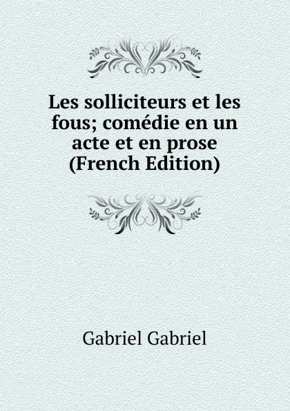 Обложка книги Les solliciteurs et les fous; comedie en un acte et en prose (French Edition), Gabriel Gabriel