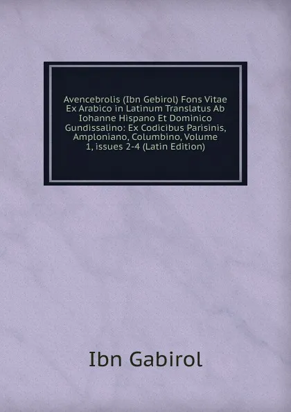 Обложка книги Avencebrolis (Ibn Gebirol) Fons Vitae Ex Arabico in Latinum Translatus Ab Iohanne Hispano Et Dominico Gundissalino: Ex Codicibus Parisinis, Amploniano, Columbino, Volume 1,.issues 2-4 (Latin Edition), Ibn Gabirol