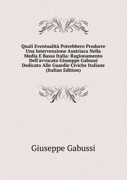 Обложка книги Quali Eventualita Potrebbero Produrre Una Intervenzione Austriaca Nella Media E Bassa Italia: Ragionamento Dell.avvocato Giuseppe Gabussi Dedicato Alle Guardie Civiche Italiane (Italian Edition), Giuseppe Gabussi