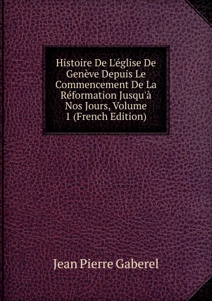 Обложка книги Histoire De L.eglise De Geneve Depuis Le Commencement De La Reformation Jusqu.a Nos Jours, Volume 1 (French Edition), Jean Pierre Gaberel