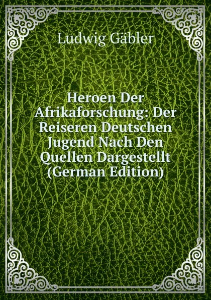 Обложка книги Heroen Der Afrikaforschung: Der Reiseren Deutschen Jugend Nach Den Quellen Dargestellt (German Edition), Ludwig Gäbler