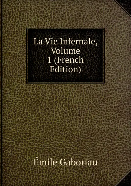 Обложка книги La Vie Infernale, Volume 1 (French Edition), Gaboriau Emile