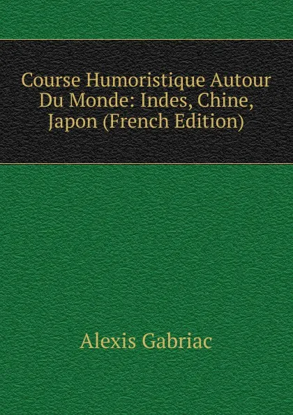 Обложка книги Course Humoristique Autour Du Monde: Indes, Chine, Japon (French Edition), Alexis Gabriac