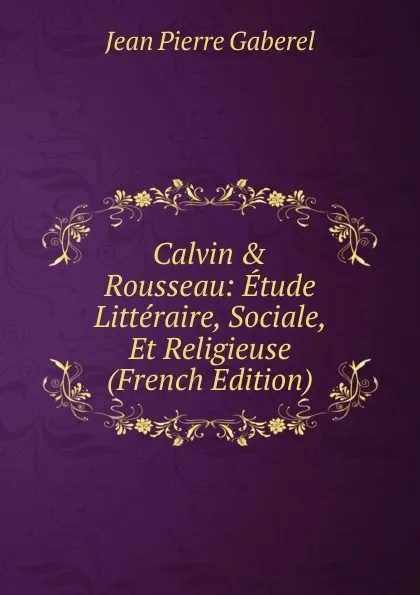 Обложка книги Calvin . Rousseau: Etude Litteraire, Sociale, Et Religieuse (French Edition), Jean Pierre Gaberel