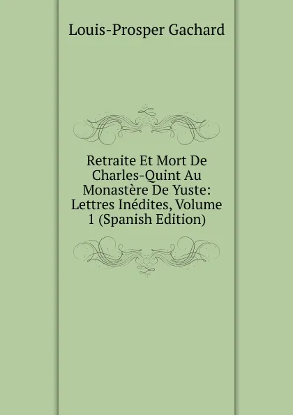 Обложка книги Retraite Et Mort De Charles-Quint Au Monastere De Yuste: Lettres Inedites, Volume 1 (Spanish Edition), Louis-Prosper Gachard