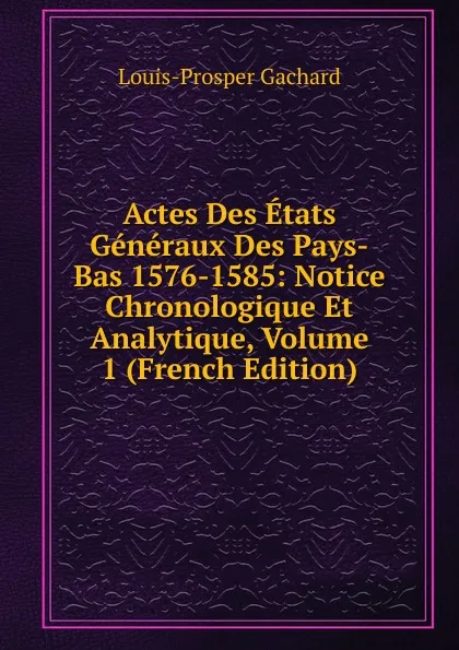 Обложка книги Actes Des Etats Generaux Des Pays-Bas 1576-1585: Notice Chronologique Et Analytique, Volume 1 (French Edition), Louis-Prosper Gachard