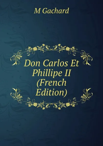 Обложка книги Don Carlos Et Phillipe II (French Edition), M Gachard