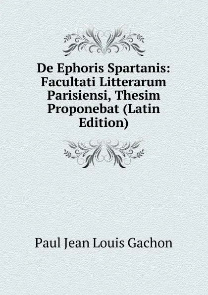 Обложка книги De Ephoris Spartanis: Facultati Litterarum Parisiensi, Thesim Proponebat (Latin Edition), Paul Jean Louis Gachon