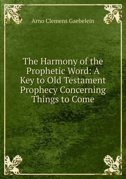 Обложка книги The Harmony of the Prophetic Word: A Key to Old Testament Prophecy Concerning Things to Come, Arno Clemens Gaebelein