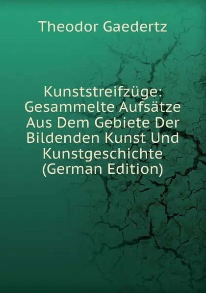 Обложка книги Kunststreifzuge: Gesammelte Aufsatze Aus Dem Gebiete Der Bildenden Kunst Und Kunstgeschichte (German Edition), Theodor Gaedertz