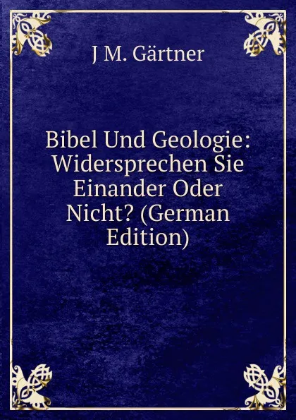 Обложка книги Bibel Und Geologie: Widersprechen Sie Einander Oder Nicht. (German Edition), J.M. Gärtner