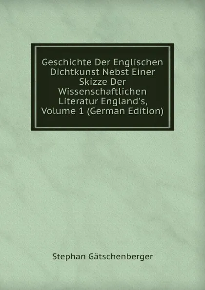 Обложка книги Geschichte Der Englischen Dichtkunst Nebst Einer Skizze Der Wissenschaftlichen Literatur England.s, Volume 1 (German Edition), Stephan Gätschenberger