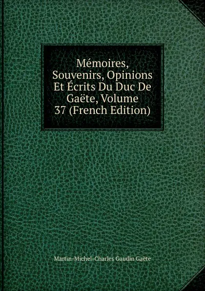 Обложка книги Memoires, Souvenirs, Opinions Et Ecrits Du Duc De Gaete, Volume 37 (French Edition), Martin-Michel-Charles Gaudin Gaéte