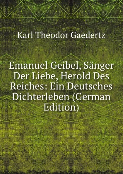Обложка книги Emanuel Geibel, Sanger Der Liebe, Herold Des Reiches: Ein Deutsches Dichterleben (German Edition), Karl Theodor Gaedertz