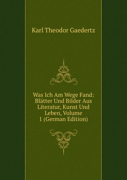 Обложка книги Was Ich Am Wege Fand: Blatter Und Bilder Aus Literatur, Kunst Und Leben, Volume 1 (German Edition), Karl Theodor Gaedertz