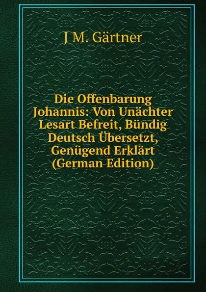 Обложка книги Die Offenbarung Johannis: Von Unachter Lesart Befreit, Bundig Deutsch Ubersetzt, Genugend Erklart (German Edition), J.M. Gärtner