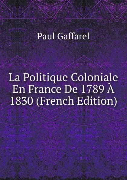 Обложка книги La Politique Coloniale En France De 1789 A 1830 (French Edition), Paul Gaffarel