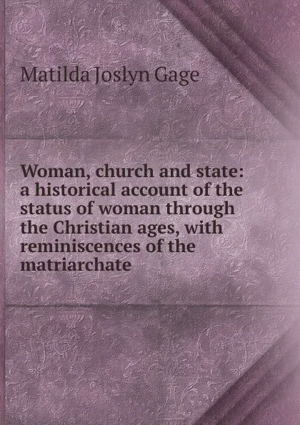 Обложка книги Woman, church and state: a historical account of the status of woman through the Christian ages, with reminiscences of the matriarchate, Matilda Joslyn Gage