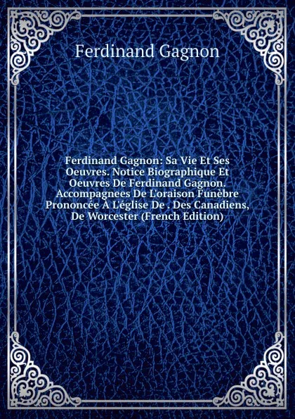 Обложка книги Ferdinand Gagnon: Sa Vie Et Ses Oeuvres. Notice Biographique Et Oeuvres De Ferdinand Gagnon. Accompagnees De L.oraison Funebre Prononcee A L.eglise De . Des Canadiens, De Worcester (French Edition), Ferdinand Gagnon