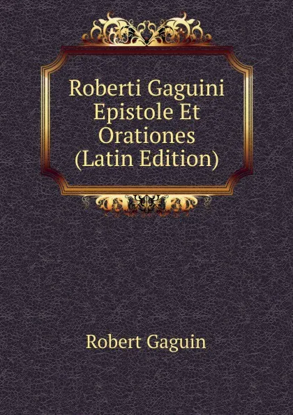 Обложка книги Roberti Gaguini Epistole Et Orationes (Latin Edition), Robert Gaguin