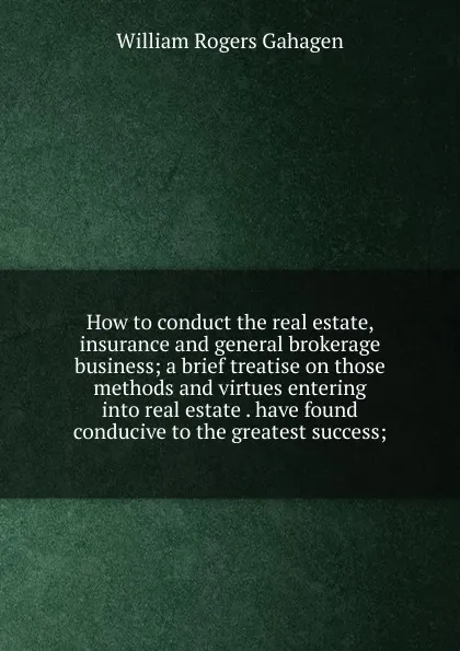 Обложка книги How to conduct the real estate, insurance and general brokerage business; a brief treatise on those methods and virtues entering into real estate . have found conducive to the greatest success;, William Rogers Gahagen