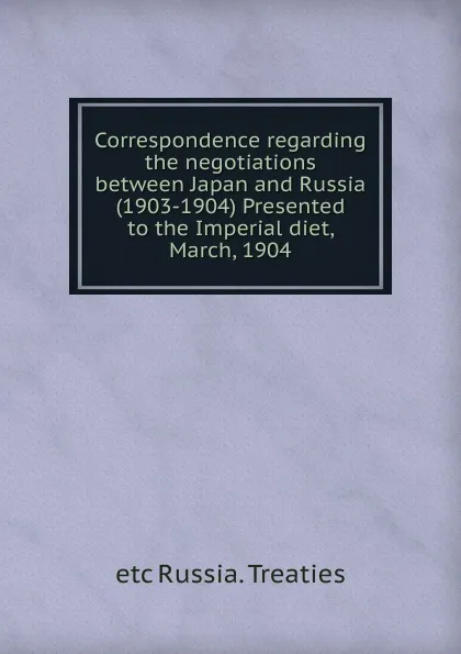 Обложка книги Correspondence regarding the negotiations between Japan and Russia (1903-1904) Presented to the Imperial diet, March, 1904, etc Russia. Treaties