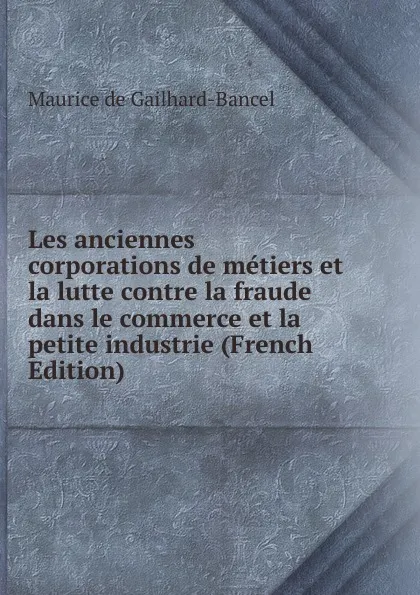 Обложка книги Les anciennes corporations de metiers et la lutte contre la fraude dans le commerce et la petite industrie (French Edition), Maurice de Gailhard-Bancel