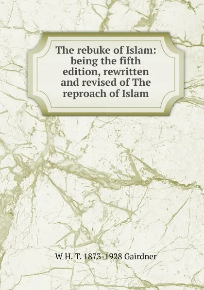 Обложка книги The rebuke of Islam: being the fifth edition, rewritten and revised of The reproach of Islam, W H. T. 1873-1928 Gairdner