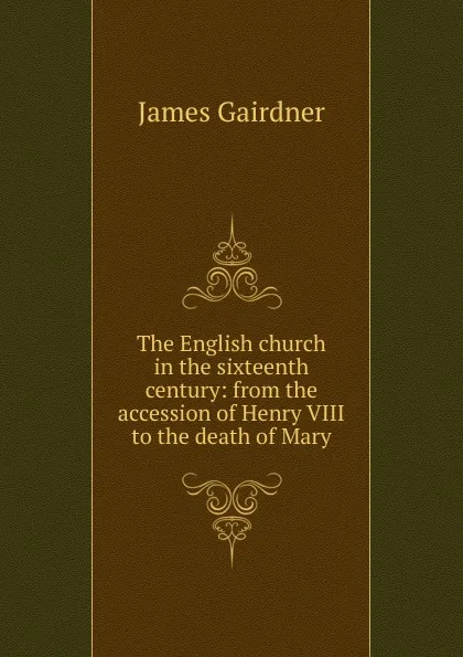 Обложка книги The English church in the sixteenth century: from the accession of Henry VIII to the death of Mary, Gairdner James