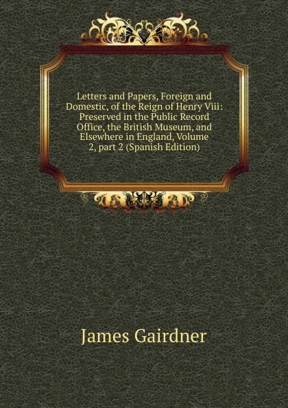 Обложка книги Letters and Papers, Foreign and Domestic, of the Reign of Henry Viii: Preserved in the Public Record Office, the British Museum, and Elsewhere in England, Volume 2,.part 2 (Spanish Edition), Gairdner James