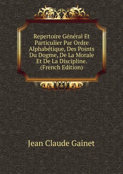 Обложка книги Repertoire General Et Particulier Par Ordre Alphabetique, Des Points Du Dogme, De La Morale Et De La Discipline. (French Edition), Jean Claude Gainet