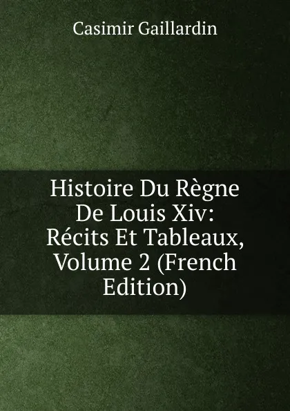 Обложка книги Histoire Du Regne De Louis Xiv: Recits Et Tableaux, Volume 2 (French Edition), Casimir Gaillardin