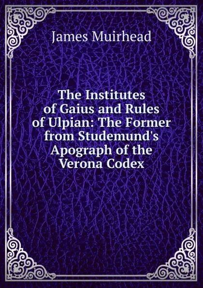 Обложка книги The Institutes of Gaius and Rules of Ulpian: The Former from Studemund.s Apograph of the Verona Codex, James Muirhead