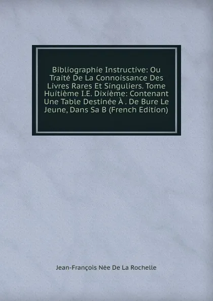 Обложка книги Bibliographie Instructive: Ou Traite De La Connoissance Des Livres Rares Et Singuliers. Tome Huitieme I.E. Dixieme: Contenant Une Table Destinee A . De Bure Le Jeune, Dans Sa B (French Edition), Jean-François Née de La Rochelle