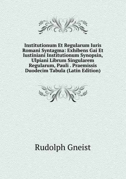 Обложка книги Institutionum Et Regularum Iuris Romani Syntagma: Exhibens Gai Et Iustiniani Institutionum Synopsin, Ulpiani Librum Singularem Regularum, Pauli . Praemissis Duodecim Tabula (Latin Edition), Rudolph Gneist