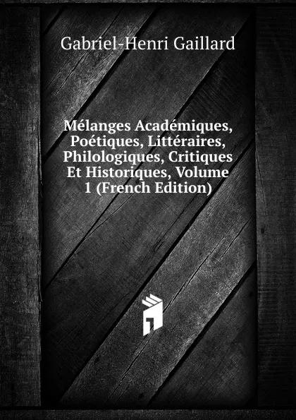 Обложка книги Melanges Academiques, Poetiques, Litteraires, Philologiques, Critiques Et Historiques, Volume 1 (French Edition), Gabriel-Henri Gaillard