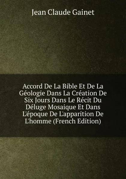 Обложка книги Accord De La Bible Et De La Geologie Dans La Creation De Six Jours Dans Le Recit Du Deluge Mosaique Et Dans L.epoque De L.apparition De L.homme (French Edition), Jean Claude Gainet