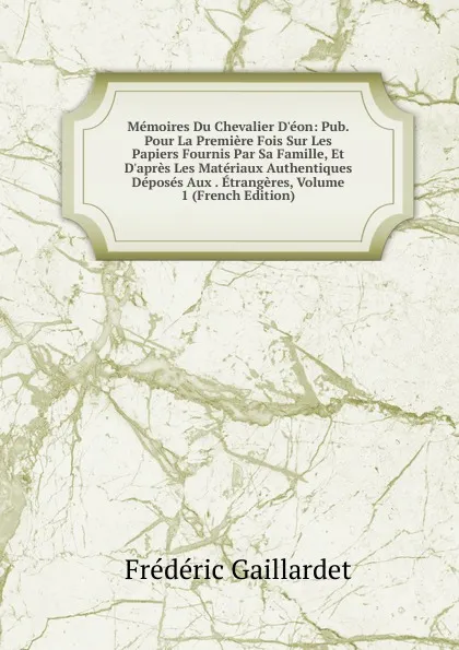 Обложка книги Memoires Du Chevalier D.eon: Pub. Pour La Premiere Fois Sur Les Papiers Fournis Par Sa Famille, Et D.apres Les Materiaux Authentiques Deposes Aux . Etrangeres, Volume 1 (French Edition), Frédéric Gaillardet