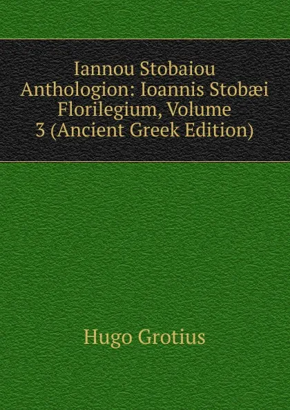 Обложка книги Iannou Stobaiou Anthologion: Ioannis Stobaei Florilegium, Volume 3 (Ancient Greek Edition), Hugo Grotius