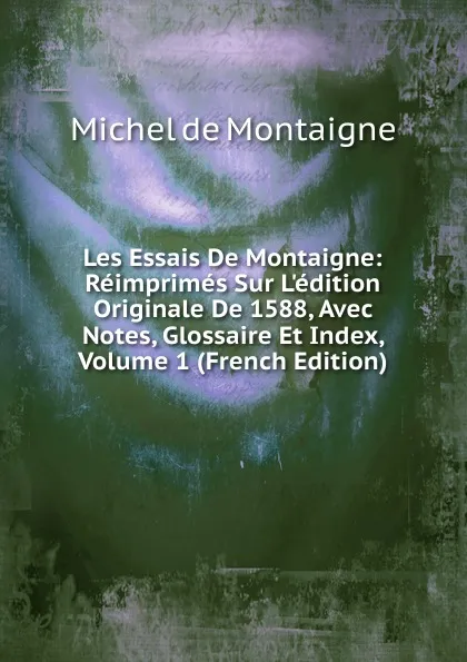 Обложка книги Les Essais De Montaigne: Reimprimes Sur L.edition Originale De 1588, Avec Notes, Glossaire Et Index, Volume 1 (French Edition), Montaigne Michel de