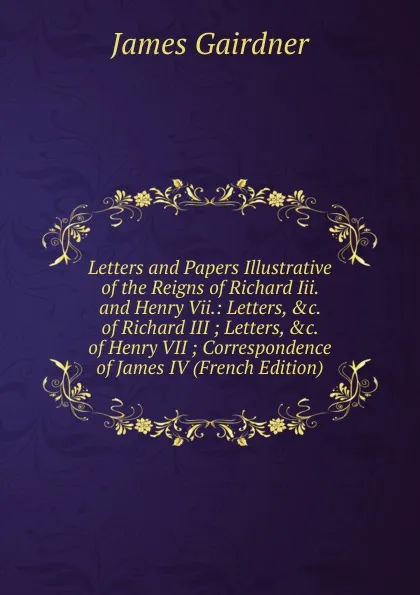 Обложка книги Letters and Papers Illustrative of the Reigns of Richard Iii. and Henry Vii.: Letters, .c. of Richard III ; Letters, .c. of Henry VII ; Correspondence of James IV (French Edition), Gairdner James
