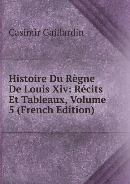 Обложка книги Histoire Du Regne De Louis Xiv: Recits Et Tableaux, Volume 5 (French Edition), Casimir Gaillardin