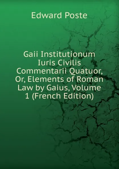 Обложка книги Gaii Institutionum Iuris Civilis Commentarii Quatuor, Or, Elements of Roman Law by Gaius, Volume 1 (French Edition), Edward Poste