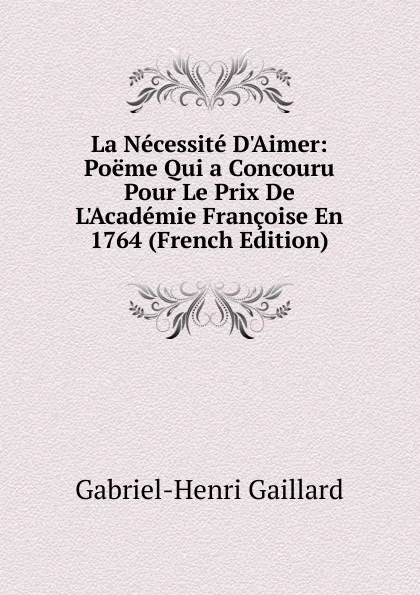 Обложка книги La Necessite D.Aimer: Poeme Qui a Concouru Pour Le Prix De L.Academie Francoise En 1764 (French Edition), Gabriel-Henri Gaillard