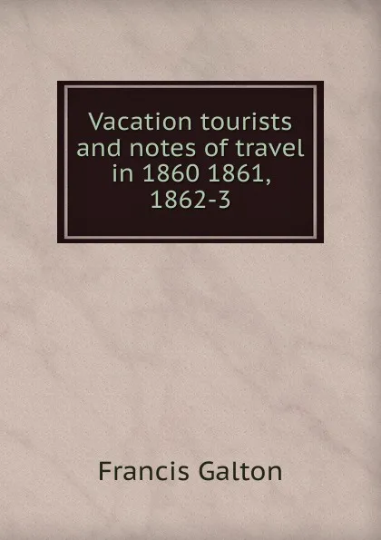 Обложка книги Vacation tourists and notes of travel in 1860 1861, 1862-3, Galton Francis