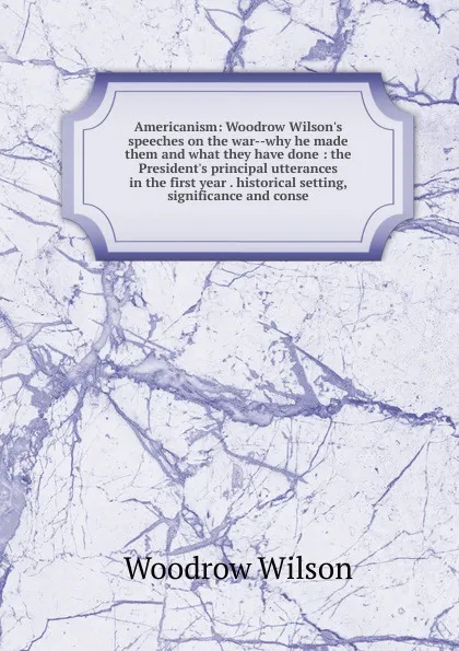 Обложка книги Americanism: Woodrow Wilson.s speeches on the war--why he made them and what they have done : the President.s principal utterances in the first year . historical setting, significance and conse, Woodrow Wilson