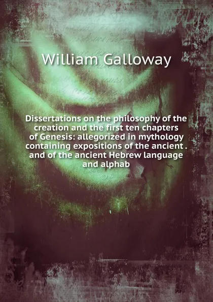 Обложка книги Dissertations on the philosophy of the creation and the first ten chapters of Genesis: allegorized in mythology containing expositions of the ancient . and of the ancient Hebrew language and alphab, William Galloway