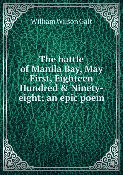 Обложка книги The battle of Manila Bay, May First, Eighteen Hundred . Ninety-eight; an epic poem, William Wilson Galt