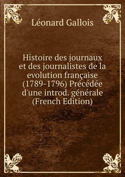 Обложка книги Histoire des journaux et des journalistes de la evolution francaise (1789-1796) Precedee d.une introd. generale (French Edition), Léonard Gallois